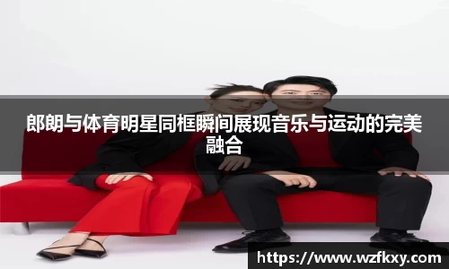 郎朗与体育明星同框瞬间展现音乐与运动的完美融合